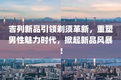吉列新品引領(lǐng)剃須革新，重塑男性魅力時(shí)代，掀起新品風(fēng)暴！