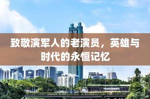 致敬演軍人的老演員，英雄與時代的永恒記憶