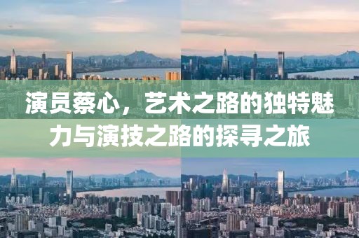 演員蔡心，藝術(shù)之路的獨特魅力與演技之路的探尋之旅