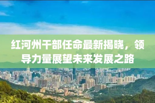 紅河州干部任命最新揭曉，領(lǐng)導(dǎo)力量展望未來發(fā)展之路