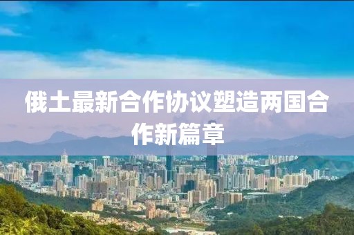 俄土最新合作協(xié)議塑造兩國合作新篇章