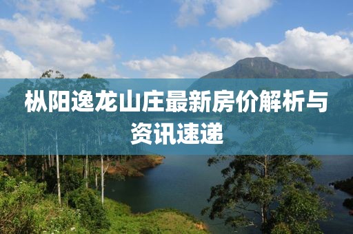 樅陽(yáng)逸龍山莊最新房?jī)r(jià)解析與資訊速遞
