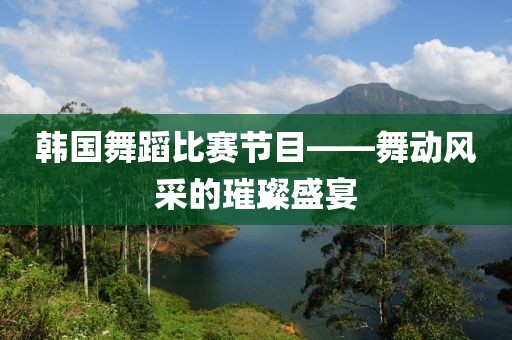 韓國舞蹈比賽節(jié)目——舞動風采的璀璨盛宴