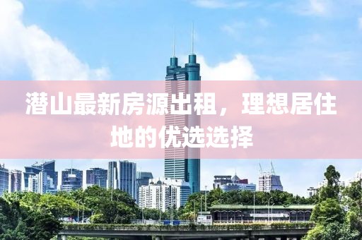 潛山最新房源出租，理想居住地的優(yōu)選選擇