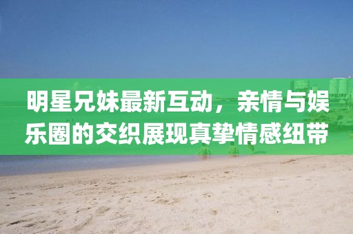 明星兄妹最新互動(dòng)，親情與娛樂圈的交織展現(xiàn)真摯情感紐帶