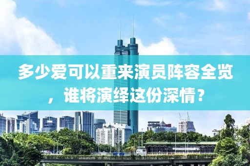 多少愛可以重來演員陣容全覽，誰將演繹這份深情？