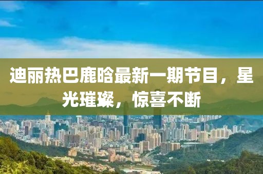 迪麗熱巴鹿晗最新一期節(jié)目，星光璀璨，驚喜不斷