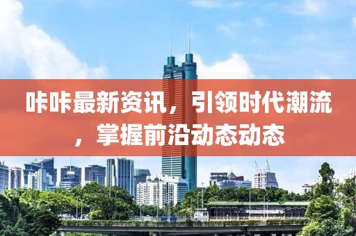 咔咔最新資訊，引領(lǐng)時(shí)代潮流，掌握前沿動(dòng)態(tài)動(dòng)態(tài)