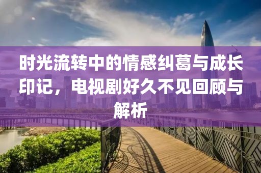 時(shí)光流轉(zhuǎn)中的情感糾葛與成長(zhǎng)印記，電視劇好久不見(jiàn)回顧與解析