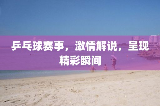 乒乓球賽事，激情解說(shuō)，呈現(xiàn)精彩瞬間