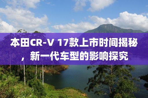 本田CR-V 17款上市時(shí)間揭秘，新一代車(chē)型的影響探究
