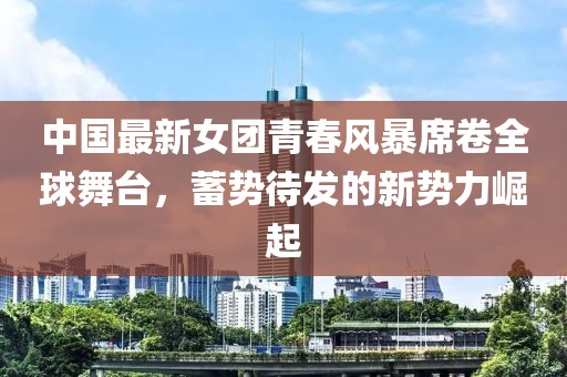 中國(guó)最新女團(tuán)青春風(fēng)暴席卷全球舞臺(tái)，蓄勢(shì)待發(fā)的新勢(shì)力崛起