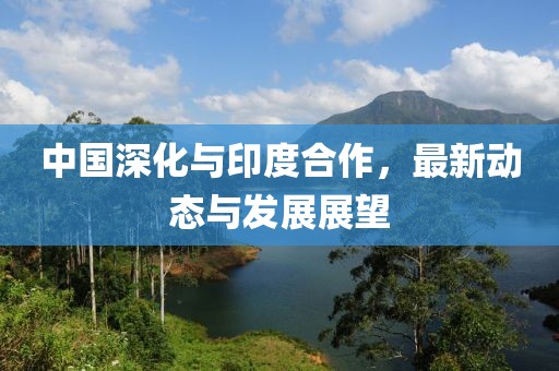 中國(guó)深化與印度合作，最新動(dòng)態(tài)與發(fā)展展望