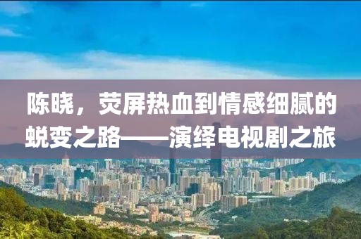 陳曉，熒屏熱血到情感細(xì)膩的蛻變之路——演繹電視劇之旅