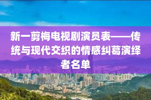新一剪梅電視劇演員表——傳統(tǒng)與現(xiàn)代交織的情感糾葛演繹者名單