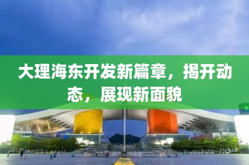 大理海東開發(fā)新篇章，揭開動(dòng)態(tài)，展現(xiàn)新面貌