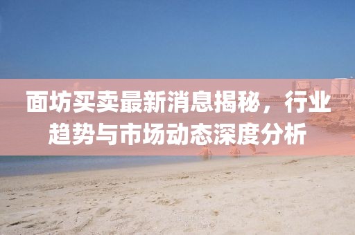 面坊買賣最新消息揭秘，行業(yè)趨勢與市場動(dòng)態(tài)深度分析