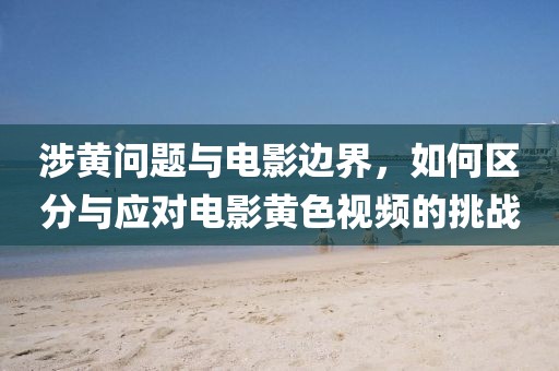 涉黃問題與電影邊界，如何區(qū)分與應對電影黃色視頻的挑戰(zhàn)