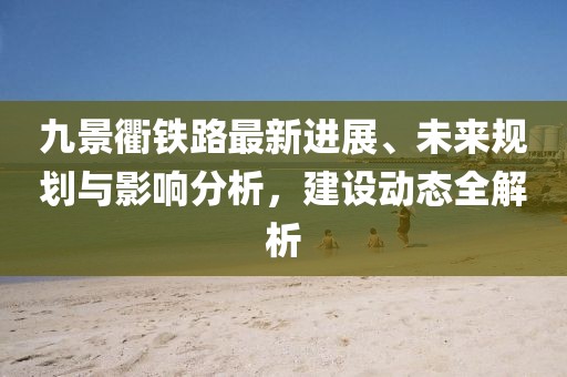 九景衢鐵路最新進展、未來規(guī)劃與影響分析，建設動態(tài)全解析