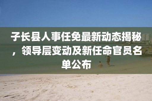 子長(zhǎng)縣人事任免最新動(dòng)態(tài)揭秘，領(lǐng)導(dǎo)層變動(dòng)及新任命官員名單公布