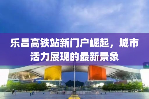 樂昌高鐵站新門戶崛起，城市活力展現(xiàn)的最新景象