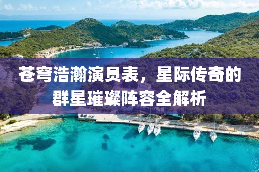 蒼穹浩瀚演員表，星際傳奇的群星璀璨陣容全解析