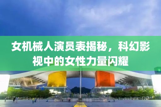 女機械人演員表揭秘，科幻影視中的女性力量閃耀