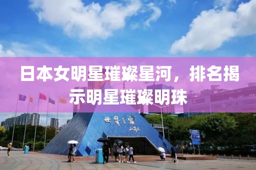 日本女明星璀璨星河，排名揭示明星璀璨明珠