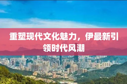 重塑現(xiàn)代文化魅力，伊最新引領時代風潮