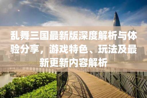 亂舞三國最新版深度解析與體驗分享，游戲特色、玩法及最新更新內(nèi)容解析