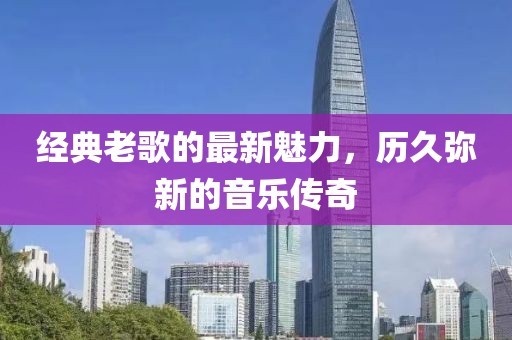 經典老歌的最新魅力，歷久彌新的音樂傳奇