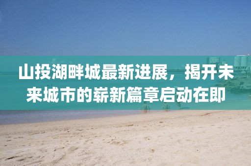 山投湖畔城最新進(jìn)展，揭開未來城市的嶄新篇章啟動在即