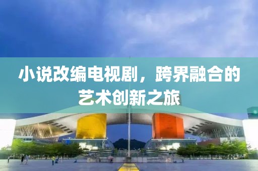 小說改編電視劇，跨界融合的藝術(shù)創(chuàng)新之旅