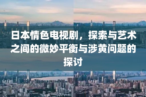 日本情色電視劇，探索與藝術(shù)之間的微妙平衡與涉黃問題的探討