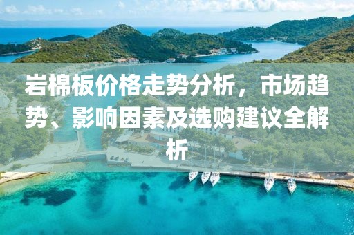 巖棉板價格走勢分析，市場趨勢、影響因素及選購建議全解析