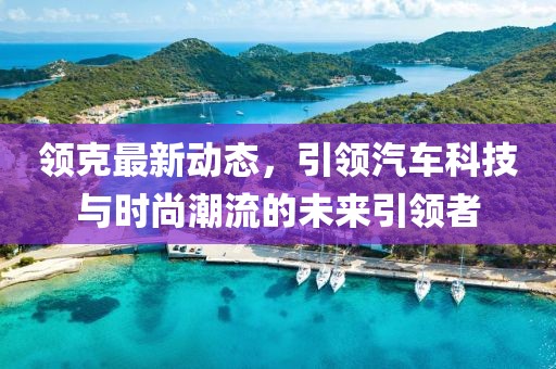 領(lǐng)克最新動(dòng)態(tài)，引領(lǐng)汽車科技與時(shí)尚潮流的未來引領(lǐng)者