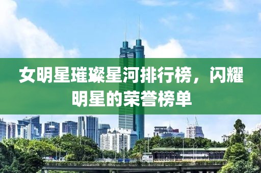 女明星璀璨星河排行榜，閃耀明星的榮譽榜單