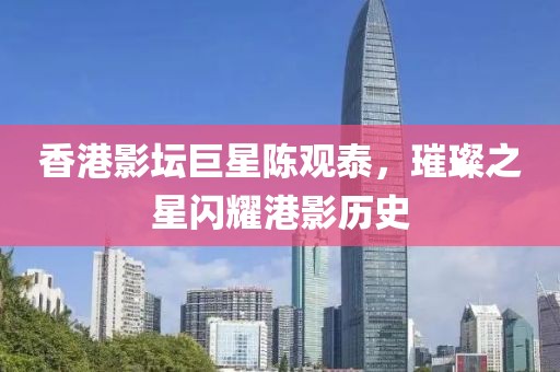 香港影壇巨星陳觀泰，璀璨之星閃耀港影歷史