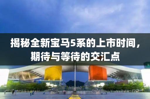 揭秘全新寶馬5系的上市時(shí)間，期待與等待的交匯點(diǎn)