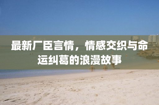 最新廠臣言情，情感交織與命運糾葛的浪漫故事