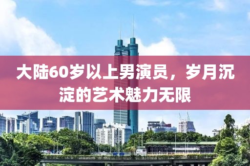 大陸60歲以上男演員，歲月沉淀的藝術魅力無限