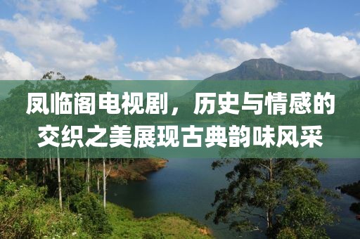 鳳臨閣電視劇，歷史與情感的交織之美展現(xiàn)古典韻味風(fēng)采