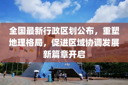 全國最新行政區(qū)劃公布，重塑地理格局，促進區(qū)域協(xié)調(diào)發(fā)展新篇章開啟