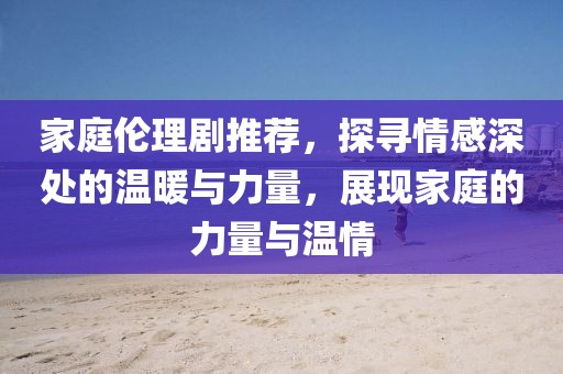 家庭倫理劇推薦，探尋情感深處的溫暖與力量，展現(xiàn)家庭的力量與溫情