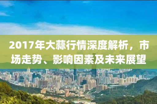2017年大蒜行情深度解析，市場(chǎng)走勢(shì)、影響因素及未來(lái)展望