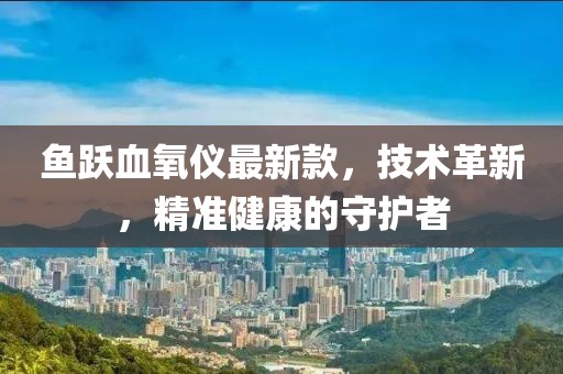 魚(yú)躍血氧儀最新款，技術(shù)革新，精準(zhǔn)健康的守護(hù)者