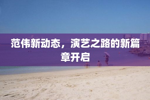 范偉新動態(tài)，演藝之路的新篇章開啟