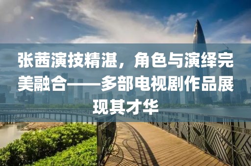 張茜演技精湛，角色與演繹完美融合——多部電視劇作品展現(xiàn)其才華