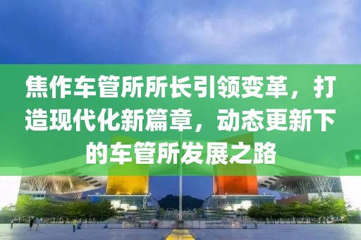 焦作車管所所長(zhǎng)引領(lǐng)變革，打造現(xiàn)代化新篇章，動(dòng)態(tài)更新下的車管所發(fā)展之路