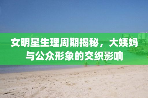 女明星生理周期揭秘，大姨媽與公眾形象的交織影響